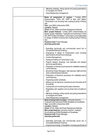 CV of Raza Ali Saleem
Page 11 of 13
 Attending meetings, writing reports and giving presentations
to managers and clients.
 Client Relationship management.
Name of assignment or project: Turnkey (EPC)
Implementation 132kV D/C JHPP to Mari Grid Station
Transmission Line including river crossing & piling in flowing
river.
Year: June 2008 to December 2009
Location: Pakistan
Client: NTDC, Water and Power Development Authority
Main project features: Turnkey (EPC) Implementation for
Design,Supply, Installation,Testing&Commissioningof 132kV
D/C JHPP to MariGridStationTransmissionLine(implemented
on design of 220kV) including river crossing & piling in flowing
river.
Positions held: Project Manager
Activities performed:
 Submitting technically and commercially sound bid in
Competitive Bidding/Tendering.
 Engineering & design of Transmission Lines including
specifications and technical drawings.
 Contract Management.
 Routing & Profiling of Transmission Lines
 Prepare designs, drawings, cost estimates and prepare
technical specifications.
 Preparation of Electrical procedures for installation testing &
commissioning.
 Monitoring Project Managers, Site Execution Staff and third
party contractors/subcontractors
 Preparation of Electrical procedures for installation test &
commissioning.
 Organizing routine schedules.
 Making sure all electrical, mechanical and civil works are fit
for purpose.
 Liaising with and monitoring third partycontractors.
 Negotiating with suppliers and purchase items at optimum
cost.
 Attending meetings, writing reports and giving presentations
to managers and clients.
 Client Relationship management.
Nameof assignmentorproject: Civilworks,Erection,
Testing&Commissioningof220kVSubstationat Yousafwala.
Year: June 2008 to December 2009
Location: Pakistan
Client: NTDC, Water and Power Development Authority
Main projectfeatures: Civilworks, Erection,Testing&
Commissioningof220kVSubstation at Yousafwala.
Positions held: Project Manager
Activities performed:
 Submitting technically and commercially sound bid in
Competitive Bidding/Tendering.
 Engineering & design of Substation including specifications
 