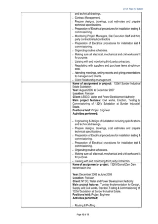 CV of Raza Ali Saleem
Page 12 of 13
and technical drawings.
 Contract Management.
 Prepare designs, drawings, cost estimates and prepare
technical specifications.
 Preparation of Electrical procedures for installation testing &
commissioning.
 Monitoring Project Managers, Site Execution Staff and third
party contractors/subcontractors
 Preparation of Electrical procedures for installation test &
commissioning.
 Organizing routine schedules.
 Making sure all electrical, mechanical and civil works are fit
for purpose.
 Liaising with and monitoring third partycontractors.
 Negotiating with suppliers and purchase items at optimum
cost.
 Attending meetings, writing reports and giving presentations
to managers and clients.
 Client Relationship management.
Name of assignment or project: 132kV Sunder Industrial
Estate Substation
Year: August 2006 to December 2007
Location: Pakistan
Client: LESCO, Water and Power Development Authority
Main project features: Civil works, Erection, Testing &
Commissioning of 132kV Substation at Sunder Industrial
Estate.
Positions held: Project Engineer
Activities performed:
 Engineering & design of Substation including specifications
and technical drawings.
 Prepare designs, drawings, cost estimates and prepare
technical specifications.
 Preparation of Electrical procedures for installation testing &
commissioning.
 Preparation of Electrical procedures for installation test &
commissioning.
 Organizing routine schedules.
 Making sure all electrical, mechanical and civil works are fit
for purpose.
 Liaising with and monitoring third partycontractors.
Nameof assignmentorproject: 132kVGomalZam Dam
transmissionline
Year: December 2006 to June 2008
Location: Pakistan
Client: NTDC, Water and Power Development Authority
Main project features: Turnkey Implementation for Design,
Supply, and Civil works, Erection,Testing & Commissioning of
132kVSubstation at Sunder Industrial Estate.
Positions held: Project Engineer
Activities performed:
 Routing & Profiling
 