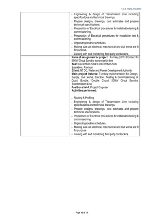 CV of Raza Ali Saleem
Page 13 of 13
 Engineering & design of Transmission Line including
specifications and technical drawings.
 Prepare designs, drawings, cost estimates and prepare
technical specifications.
 Preparation of Electrical procedures for installation testing &
commissioning.
 Preparation of Electrical procedures for installation test &
commissioning.
 Organizing routine schedules.
 Making sure all electrical, mechanical and civil works are fit
for purpose.
 Liaising with and monitoring third partycontractors.
Nameof assignment or project: Turnkey(EPC) Contract for
500kVGhazi Barotha transmission line
Year: December 2004 to December 2006
Location: Pakistan
Client: NTDC, Water and Power Development Authority
Main project features: Turnkey implementation for Design,
Supply, Civil works, Erection, Testing & Commissioning of
Quad Bundle, Double Circuit 500kV Ghazi Barotha
Transmission Line
Positions held: Project Engineer
Activities performed:
 Routing & Profiling
 Engineering & design of Transmission Line including
specifications and technical drawings.
 Prepare designs, drawings, cost estimates and prepare
technical specifications.
 Preparation of Electrical procedures for installation testing &
commissioning.
 Organizing routine schedules.
 Making sure all electrical, mechanical and civil works are fit
for purpose.
 Liaising with and monitoring third partycontractors.
 