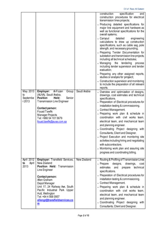 CV of Raza Ali Saleem
Page 2 of 13
construction specification and
construction procedures for electrical
transmission lines projects;
 Producing detailed specifications for
major line equipment and hardware as
well as functional specifications for the
overall systems;
 Carryout detailed engineering
calculations to draw up construction
specifications, such as cable sag, pole
strength, and necessarygrounding;
 Preparing Tender Documentation for
substation and transmissionline projects,
including all technical schedules;
 Managing the tendering process
including tender supervision and tender
evaluation;
 Preparing any other assigned reports,
studies or analysis for project;
 Construction supervision and monitoring
to include the preparation of all relevant
reports.
May 2013
to
Septembe
r 2013
Employer: Al-Fozan Group
(AUVA), Saudi Arabia,
Position Held: Senior
Transmission Line Engineer
Contact person:
Fouad Tawfik
Manager Projects
Tel: +966 54 101 5679
fouad.tawfik@auva.com.sa
Saudi Arabia  Overview and optimization of designs,
drawings, cost estimates and technical
specifications.
 Preparation of Electrical procedures for
installation testing & commissioning.
 Contract Management.
 Preparing work plan & schedule in
coordination with civil works team,
electrical team, and mechanical team
and planning engineer.
 Coordinating Project designing with
Consultants, Client and Designer.
 Project Execution and monitoring site
activitiesincludinghiring and negotiating
with subcontractors.
 Monitoring work plan and assuring site
progress and coordinating billing.
April 2012
to April
2013
Employer: Transfield Services,
New Zealand
Position Held: Transmission
Line Engineer
Contact person:
Allen Graham
Depot Manager
Unit 17, 24 Railway Ave, South
Pacific Industrial Park Upper
Hutt, Wellington
Tel: +64 4 568 0957
allengr@transfieldservices.co
m
New Zealand  Routing& Profilingof TransmissionLines
 Prepare designs, drawings, cost
estimates and prepare technical
specifications.
 Preparation of Electrical procedures for
installation testing & commissioning.
 Contract Management.
 Preparing work plan & schedule in
coordination with civil works team,
electrical team, and mechanical team
and planning engineer.
 Coordinating Project designing with
Consultants, Client and Designer.
 
