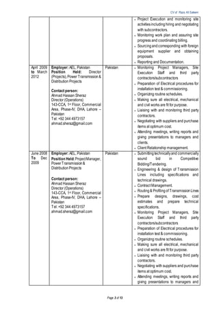 CV of Raza Ali Saleem
Page 3 of 13
 Project Execution and monitoring site
activitiesincludinghiring and negotiating
with subcontractors.
 Monitoring work plan and assuring site
progress and coordinating billing.
 Sourcingandcorresponding with foreign
equipment supplier and obtaining
proposals.
 Reporting and Documentation.
April 2009
to March
2012
Employer: AEL, Pakistan
Position Held: Director
(Projects),Power Transmission&
Distribution Projects
Contact person:
Ahmad Hassan Sheraz
Director (Operations)
143-CCA, 1st Floor, Commercial
Area, Phase-IV, DHA, Lahore –
Pakistan
Tel: +92 344 4973157
ahmad.sheraz@gmail.com
Pakistan  Monitoring Project Managers, Site
Execution Staff and third party
contractors/subcontractors
 Preparation of Electrical procedures for
installation test & commissioning.
 Organizing routine schedules.
 Making sure all electrical, mechanical
and civil works are fit for purpose.
 Liaising with and monitoring third party
contractors.
 Negotiating with suppliers and purchase
items at optimum cost.
 Attending meetings, writing reports and
giving presentations to managers and
clients.
 Client Relationship management.
June 2008
To Dec
2009
Employer: AEL, Pakistan
Position Held:ProjectManager,
PowerTransmission&
DistributionProjects
Contact person:
Ahmad Hassan Sheraz
Director (Operations)
143-CCA, 1st Floor, Commercial
Area, Phase-IV, DHA, Lahore –
Pakistan
Tel: +92 344 4973157
ahmad.sheraz@gmail.com
Pakistan  Submittingtechnicallyand commercially
sound bid in Competitive
Bidding/Tendering.
 Engineering & design of Transmission
Lines including specifications and
technical drawings.
 Contract Management.
 Routing& Profilingof TransmissionLines
 Prepare designs, drawings, cost
estimates and prepare technical
specifications.
 Monitoring Project Managers, Site
Execution Staff and third party
contractors/subcontractors
 Preparation of Electrical procedures for
installation test & commissioning.
 Organizing routine schedules.
 Making sure all electrical, mechanical
and civil works are fit for purpose.
 Liaising with and monitoring third party
contractors.
 Negotiating with suppliers and purchase
items at optimum cost.
 Attending meetings, writing reports and
giving presentations to managers and
 