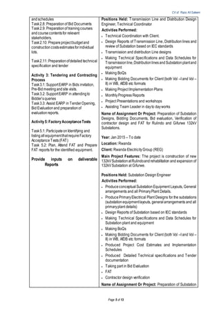 CV of Raza Ali Saleem
Page 5 of 13
andschedules
Task2.8: Preparationof Bid Documents
Task2.9: Preparationof trainingcourses
andcoursecontentsfor relevant
stakeholders.
Task2.10: Prepareprojectbudgetand
constructioncostsestimatesforindividual
lots.
Task2.11: Preparationofdetailed technical
specification and tender
Activity 3: Tendering and Contracting
Process
Task3.1: SupportEARP in Bids invitation,
Pre-Bidmeetingandsite visits.
Task3.2: SupportEARP in attendingto
Bidder’squeries
Task3.3: Assist EARP in TenderOpening,
Bid Evaluationand preparationof
evaluationreports.
Activity5:FactoryAcceptanceTests
Task5.1: Participateon Identifying and
listingallequipmentthatrequireFactory
AcceptanceTests(FAT)
Task 5.2: Plan, Attend FAT and Prepare
FAT reports for the identified equipment.
Provide inputs on deliverable
Reports
Positions Held: Transmission Line and Distribution Design
Engineer, Technical Coordinator
Activities Performed:
 Technical Coordination with Client.
 Design Reports of Transmission Line, Distribution lines and
review of Substation based on IEC standards
 Transmission and distribution Line designs
 Making Technical Specifications and Data Schedules for
Transmissionline,DistributionlinesandSubstationplantand
equipment
 Making BoQs
 Making Bidding Documents for Client (both Vol –I and Vol –
II) in WB, AfDB etc formats
 Making Project Implementation Plans
 MonthlyProgress Reports
 Project Presentations and workshops
 Assisting Team Leader in dayto dayworks
Name of Assignment Or Project: Preparation of Substation
Designs, Bidding Documents, Bid evaluation, Verification of
contractor design and FAT for Rulindo and Gifurwe 132kV
Substations.
Year: Jan 2015 – To date
Location: Rwanda
Client: Rwanda ElectricityGroup (REG)
Main Project Features: The project is construction of new
132kVSubstationatRulindoandrehabilitation and expansion of
132kVSubstation at Gifurwe.
Positions Held: Substation Design Engineer
Activities Performed:
 Produceconceptual SubstationEquipment Layouts, General
arrangements and all PrimaryPlant Details.
 Produce PrimaryElectrical Plant Designs for the substations
(substationequipmentlayouts, generalarrangements and all
primaryplant details)
 Design Reports of Substation based on IEC standards
 Making Technical Specifications and Data Schedules for
Substation plant and equipment
 Making BoQs
 Making Bidding Documents for Client (both Vol –I and Vol –
II) in WB, AfDB etc formats
 Produced Project Cost Estimates and Implementation
Schedules
 Produced Detailed Technical specifications and Tender
documentation
 Taking part in Bid Evaluation
 FAT
 Contractor design verification
Name of Assignment Or Project: Preparation of Substation
 
