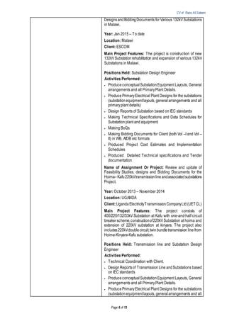 CV of Raza Ali Saleem
Page 6 of 13
DesignsandBiddingDocuments for Various 132kVSubstations
in Malawi.
Year: Jan 2015 – To date
Location: Malawi
Client: ESCOM
Main Project Features: The project is construction of new
132kVSubstationrehabilitation and expansion of various 132kV
Substations in Malawi.
Positions Held: Substation Design Engineer
Activities Performed:
 Produceconceptual SubstationEquipment Layouts, General
arrangements and all PrimaryPlant Details.
 ProducePrimaryElectrical Plant Designs for the substations
(substationequipmentlayouts, generalarrangements and all
primaryplant details)
 Design Reports of Substation based on IEC standards
 Making Technical Specifications and Data Schedules for
Substation plant and equipment
 Making BoQs
 Making Bidding Documents for Client (both Vol –I and Vol –
II) in WB, AfDB etc formats
 Produced Project Cost Estimates and Implementation
Schedules
 Produced Detailed Technical specifications and Tender
documentation
Name of Assignment Or Project: Review and update of
Feasibility Studies, designs and Bidding Documents for the
Hoima–Kafu220kVtransmissionline andassociatedsubstations
Project.
Year: October 2013 – November 2014
Location: UGANDA
Client:UgandaElectricityTransmissionCompanyLtd (UETCL)
Main Project Features: The project consists of
400/220/132/33kV Substation at Kafu with one-and-half circuit
breakerscheme,constructionof220kVSubstation at hoima and
extension of 220kV substation at kinyara. The project also
includes220kVdoublecircuit,twinbundletransmission line from
Hoima-Kinyara-Kafu substation.
Positions Held: Transmission line and Substation Design
Engineer
Activities Performed:
 Technical Coordination with Client.
 DesignReportsof TransmissionLine andSubstations based
on IEC standards
 Produceconceptual SubstationEquipment Layouts, General
arrangements and all PrimaryPlant Details.
 ProducePrimaryElectrical Plant Designs for the substations
(substationequipmentlayouts, generalarrangements and all
 