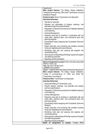 CV of Raza Ali Saleem
Page 8 of 13
Department)
Main project features: The Design, Supply, Installation,
Testing & Commissioning 132kV Jizan Transmission Line and
substations Projects
Positions Held: Senior Transmission Line Specialist
Activities Performed:
 Overview of route plan
 Overview and optimization of designs, drawings, cost
estimates and technical specifications.
 Preparation of Electrical procedures for installation testing &
commissioning.
 Contract Management.
 Preparing work plan & schedule in coordination with civil
works team, electrical team, and mechanical team and
planning engineer.
 Coordinating Project designing with Consultants, Client and
Designer.
 Project Execution and monitoring site activities including
hiring and negotiating with subcontractors.
 Monitoring work plan and assuring site progress and
coordinating billing.
 Sourcingandcorresponding with foreign equipment supplier
and obtaining proposals.
 Reporting and Documentation.
Nameof assignmentorproject: Pole 3 and other associated
400kV& 110kVLines
Year: April 2012 To April 2013
Location: New Zealand
Client: TRANSPOWER(NewZealand ElectricityDepartment)
Main project features: The Design, Supply, Installation,
Testing & commissioning of 110kV and 400kV DC
Transmission Line Projects
Positions Held: Transmission Line Specialist
Activities Performed:
 Routing & Profiling of Transmission Lines
 Prepare designs, drawings, cost estimates and prepare
technical specifications.
 Preparation of Electrical procedures for installation testing &
commissioning.
 Contract Management.
 Preparing work plan & schedule in coordination with civil
works team, electrical team, and mechanical team and
planning engineer.
 Coordinating Project designing with Consultants, Client and
Designer.
 Project Execution and monitoring site activities including
hiring and negotiating with subcontractors.
 Monitoring work plan and assuring site progress and
coordinating billing.
 Sourcingandcorresponding with foreign equipment supplier
and obtaining proposals.
 Reporting and Documentation.
Name of assignment or project: Turnkey (EPC)
 