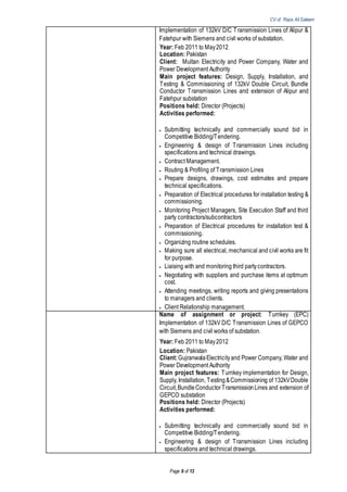 CV of Raza Ali Saleem
Page 9 of 13
Implementation of 132kV D/C Transmission Lines of Alipur &
Fatehpur with Siemens and civil works of substation.
Year: Feb 2011 to May2012
Location: Pakistan
Client: Multan Electricity and Power Company, Water and
Power Development Authority
Main project features: Design, Supply, Installation, and
Testing & Commissioning of 132kV Double Circuit, Bundle
Conductor Transmission Lines and extension of Alipur and
Fatehpur substation
Positions held: Director (Projects)
Activities performed:
 Submitting technically and commercially sound bid in
Competitive Bidding/Tendering.
 Engineering & design of Transmission Lines including
specifications and technical drawings.
 Contract Management.
 Routing & Profiling of Transmission Lines
 Prepare designs, drawings, cost estimates and prepare
technical specifications.
 Preparation of Electrical procedures for installation testing &
commissioning.
 Monitoring Project Managers, Site Execution Staff and third
party contractors/subcontractors
 Preparation of Electrical procedures for installation test &
commissioning.
 Organizing routine schedules.
 Making sure all electrical, mechanical and civil works are fit
for purpose.
 Liaising with and monitoring third partycontractors.
 Negotiating with suppliers and purchase items at optimum
cost.
 Attending meetings, writing reports and giving presentations
to managers and clients.
 Client Relationship management.
Name of assignment or project: Turnkey (EPC)
Implementation of 132kV D/C Transmission Lines of GEPCO
with Siemens and civil works of substation.
Year: Feb 2011 to May2012
Location: Pakistan
Client:GujranwalaElectricityand Power Company, Water and
Power Development Authority
Main project features: Turnkey implementation for Design,
Supply, Installation, Testing&Commissioning of 132kVDouble
Circuit,BundleConductorTransmissionLines and extension of
GEPCO substation
Positions held: Director (Projects)
Activities performed:
 Submitting technically and commercially sound bid in
Competitive Bidding/Tendering.
 Engineering & design of Transmission Lines including
specifications and technical drawings.
 
