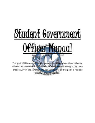Student Government
Officer Manual
The goal of this manual is to help create a smooth transition between
cabinets to ensure that all cabinets hit the ground running, to increase
productivity in the summer and fall semesters, and to paint a realistic
preview of each position.
 