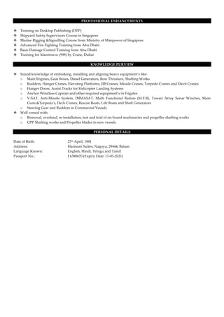 PROFESSIONAL ENHANCEMENTS
v Training on Desktop Publishing (DTP)
v Shipyard Safety Supervisors Course in Singapore
v Marine Rigging &Signalling Course from Ministry of Manpower of Singapore
v Advanced Fire Fighting Training from Abu Dhabi
v Basic Damage Control Training from Abu Dhabi
v Training for Manitowoc (999) by Crane, Dubai
KNOWLEDGE PURVIEW
v Sound knowledge of embarking, installing and aligning heavy equipment’s like:
o Main Engines, Gear Boxes, Diesel Generators, Bow Thrusters, Shafting Works
o Rudders, Hanger Cranes, Elevating Platforms, JIB Cranes, Missile Cranes, Torpedo Cranes and Davit Cranes
o Hanger Doors, Assist Tracks for Helicopter Landing Systems
o Anchor Windlass Capstan and other required equipment’s in Frigates
o V-SAT, Anti-Missile System, IMMASAT, Multi Functional Radars (M.F.R), Towed Array Sonar Winches, Main
Guns &Torpedo’s, Deck Cranes, Rescue Boats, Life Boats and Shaft Generators
o Steering Gear and Rudders in Commercial Vessels
v Well versed with:
o Removal, overhaul, re-installation, test and trial of on-board machineries and propeller shafting works
o CPP Shafting works and Propeller blades in new vessels
PERSONAL DETAILS
Date of Birth: 27th April, 1981
Address: Harmoni Suites, Nagoya, 29444, Batam
Language Known: English, Hindi, Telugu and Tamil
Passport No.: J 6380670 (Expiry Date: 17-05-2021)
 