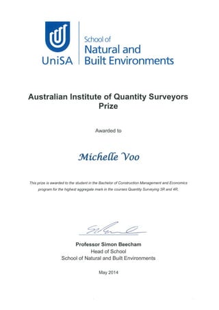 UniSA
School of
Natural and
Built Environments
Australian Institute of Quantity Surveyors
Prize
This prize is awarded to the student in the Bachelor of Construction Management and Economics
program for the highest aggregate mark in the courses Quantity Surveying 3R and 4R
Awa rd ed to
31^'ItC/I, eJ1^^ "'00
Professor Simon Beecham
Head of School
School of Natural and Built Environments
May 2014
 