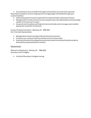  Ensuredprojectswere ondeadlinethroughconstantfollow-upontaskswithsupervisor
Requestedmessengerservicesforoutgoingandincomingpackagesandfollowedthroughupon
successful delivery
 Codedandpreparedinvoicesforapproval fromsupervisorbefore submissiontofinance
 Managedtrafficof videoelementstovariousdepartmentsundertightdeadlineswhile providing
updatesof elementsuponrequest
 Answeredmulti-linephoneswithhighcall volumeandmade certainmessageswere routedto
appropriate recipientfortimelyaction
Century21 DepartmentStores –Westbury,NY 2009-2010
Part-Time SalesRepresentative
 Manageddailyreceiptsincludingcreditcardandcash transactions
 Trainedtouse a varietyof machinesandhow tofurnishmoneyorders
 Excellentarithmeticskillsandgoodmanual dexterity;dealtconstantlywithpublicandable to
deal tactfullyandpleasantlywithcustomers
Extracurricular:
MineolaFire Department –Mineola,NY 2000-2004
VolunteerJuniorFirefighter
 CertifiedCPRandbasicfirefightertraining
 