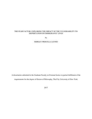 THE FEAR FACTOR: EXPLORING THE IMPACT OF THE VULNERABILITY TO
DEPORTATION ON IMMIGRANTS’ LIVES
by
SHIRLEY PRISCILLA LEYRO
A dissertation submitted to the Graduate Faculty in Criminal Justice in partial fulfillment of the
requirements for the degree of Doctor of Philosophy, The City University of New York
2017
 