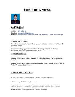 CURRICULUM VITAE
Asif Sajjad
Mobile: 059-4191395,
Email id: asifsajjad.bhl@gmail.com
Address: Beijing International Constriction Company Trike Medina Road Al Jumum Macca Saudi Arabia.
CAREER OBJECTIVES:-
To reach the pinnacle of success with strong determination optimistic, hardworking and
profession attitude
To secure a challenging position where I can effectively contribute my skills as
professional, possessing competent technical skills.
WORK EXPERIENCE:-
3 Years’ Experience in Zahid Packages (PVT) Ltd. Pakistan in Post of Documents
Controller.
2 Years’ Experience in Beijing International Constriction Company Saudi Arabia in
Post of Documents Controller.
EDUCATION QUALIFICTION:-
BCOM-(Bachelor of Commerce) From Sargodha University (Pakistan)
ICS- from Sargodha University (Pakistan)
Diploma (Data Base Management System) from Punjab Technical Board Pakistan.
Matric- Board of Secondary Education Sargodha (Pakistan)
 