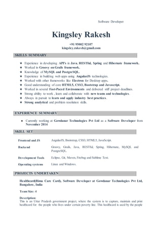 Software Developer
Kingsley Rakesh
+91 95002 92107
kingsley.rakesh@gmail.com
SKILLS SUMMARY
★ Experience in developing API's in Java, RESTful, Spring and Hibernate framework.
★ Worked in Groovy on Grails framework.
★ Knowledge of MySQL and PostgreSQL.
★ Experience in building web apps using AngularJS technologies.
★ Worked with other frameworks like Electron for Desktop apps.
★ Good understanding of core HTML5, CSS3, Bootstrap and Javascript.
★ Worked in several Fast-Paced Environments and delivered stiff project deadlines.
★ Strong ability to work , learn and collaborate with new teams and technologies.
★ Always in pursuit to learn and apply industry best practices.
★ Strong analytical and problem resolution skills.
EXPERIENCE SUMMARY
★ Currently working at Gowdanar Technologies Pvt Ltd as a Software Developer from
November 2014
SKILL SET
Frontend and JS AngularJS, Bootstrap, CSS3, HTML5, JavaScript.
Backend Groovy, Grails, Java, RESTful, Spring, Hibernate, MySQL and
PostgreSQL.
Development Tools Eclipse, Git, Maven, Firebug and Sublime Text.
Operating systems Linux and Windows.
PROJECTS UNDERTAKEN
Healthcard(Bima Care Card), Software Developer at Gowdanar Technologies Pvt Ltd,
Bangalore, India
Team Size: 4
Description:
This is an Uttar Pradesh government project, where the system is to capture, maintain and print
healthcard for the people who lives under certain poverty line. This healthcard is used by the people
 