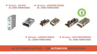 AC/DC POWER SUPPLIES – FOR AUTOMATION APPLICATIONS
 NE SERIES – ECONOMIC DESIGN
25 – 500W POWER RANGE
 IS SERIES – DIN RAIL
25 - 240W POWER RANGE
 NS SERIES – COMPACT DESIGN
15 – 1500W POWER RANGE
 NF SERIES – HIGH PERFORMANCE
50 – 600W POWER RANGE
 