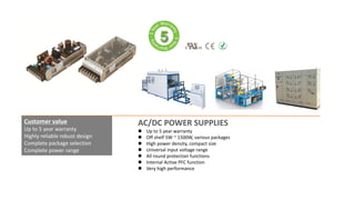 AC/DC POWER SUPPLIES
 Up to 5 year warranty
 Off shelf 5W ~ 1500W, various packages
 High power density, compact size
 Universal input voltage range
 All round protection functions
 Internal Active PFC function
 Very high performance
Customer value
Up to 5 year warranty
Highly reliable robust design
Complete package selection
Complete power range
 