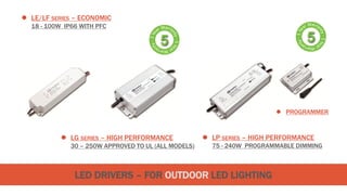 LED DRIVERS – FOR OUTDOOR LED LIGHTING
 LG SERIES – HIGH PERFORMANCE
30 – 250W APPROVED TO UL (ALL MODELS)
 LE/LF SERIES – ECONOMIC
18 - 100W IP66 WITH PFC
 LP SERIES – HIGH PERFORMANCE
75 - 240W PROGRAMMABLE DIMMING
 PROGRAMMER
 