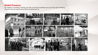 Global Presence
Our budget for marketing is $1M for year 2014. International exhibitions are one of the major marketing
channels, which we spend around 30% of marketing fees on.
 