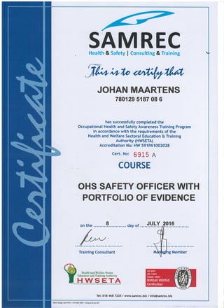 SAMRECHealth & Safety I Consulting & Training
flr-;,rln <lnfuIlvt,
JOHAN MAARTENS
780129 5187 08 6
has successfutly completed the
Occupational Health and Safety Awareness Training Program
in accordance with the requirements of the
Health and Welfare Sectoral Education & Training
Authority (HWSETA)
Accreditation No: HW 591PA1002028
cert. No: 6 91 5 A
COURSE
OHS SAFETY OFFICER WITH
PORTFOLIO OF EVIDENCE
on the ........9.. day of
/
(//tv
//
Training Consultant
Tel: 018 468 7235 / www.samrec.biz / info@samrec.biz
Hcal& and Wclfarc Sector .
Education and Training Authoriry
HWSETA
 