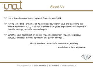 Uncut Jewellers was started by Mark Staley in June 2014.
Having joined Sid Forman as an Apprenticed Jeweller in 1998 and qualifying as a
Master Jeweller in 2001, Mark has in excess of 16 years’ experience in all aspects of
Jewellery design, manufacture and repair.
Whether your heart is set on a dress ring, an engagement ring, a neck piece, a
bangle, a bracelet, a chain, a pendant or a pair of earrings …
… Uncut Jewellers can manufacture custom jewellery …
… which is as unique as you are.
About Us
 