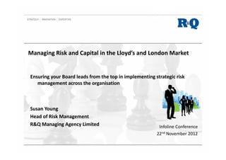 Managing Risk and Capital in the Lloyd’s and London Market
Ensuring your Board leads from the top in implementing strategic risk
management across the organisation
Infoline Conference
22nd November 2012
Susan Young
Head of Risk Management
R&Q Managing Agency Limited
 