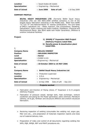 Location : Saudi Arabia (Al Jubail)
Specialization : Engineering – Mechanical
Date of Joined : June 2006 Date of Left : 10 Sep 2009
COMPANY PROFILE:
BILFAL HEAVY INDUSTRIES LTD. (Formerly Belleli Saudi Heavy
Industries LTD) (an ISO 9001-2000 certified company) is one of the
largest Heavy fabrication Industries in the Middle East, BSHI have ASME
“U”,“U2”,“S” and National Board “R” stamps certifications. The core fields
of BHIL’s operations are - Water Injection, Gas Compression, Desalting,
Dehydration, Hydro cracking and Hydro treating, Distillation, Chemical and
Petrochemical Plants. Also BSHI deals with Power Generation, Offshore &
onshore Industrial Facilities.
Project:
1) SHARQ 3rd
Expansion U&O Project
(Refinery Project) Jubail KSA.
2) Marafiq power & desalination plant
Jubail KSA.
7.
Company Name : BELLELI ENERGY
Position : WELDING INSPECTOR
Level : Senior
Location : DUBAI U.A.E.
Specialization : Engineering – Mechanical
Date of Joined : 18 October 2004 to 16 MAY 2006
8.
Company Name : Belleli Saudi Heavy Industries Ltd
Position : Production supervisor
Location : K.S.A.
Specialization : Engineering – Mechanical
Date of Joined : 16 Sep 1998 Date of Left : Sep 2004
Projects worked
 Fabrication and Erection of Piping (sharq 3rd
Expansion U & O project)
(Refinery Project)
 Fabrication of pressure vessel, storage tank, heat exchanger, venture
condenser and piping for the Power generation, petro chemical, Petroleum
refinery, oil & gas, fertilizer and structural offshore and onshore structural
fabrication.
Activities summary
 Receiving inspection of welding consumable like welding rod, argon gas,
filler wire etc.., and preparation of materials inspection reports and close
out of material delivery note.
 Preparation of index and control of all documents regarding welding like
WPS, PQR, WPQR, NDT and PWHT procedures etc.
 