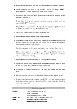  Preparation of weld map and inch dia reports based on isometric drawing.
 Visual inspection for fit-up to the different type of joint (Butt, Socket,
Fillet, Lap etc..,) as per WPS and drawing requirements.
 Monitoring and control of weld before, during and after welding as per
approved procedure.
 Preparation of fit-up and welding inspection reports on daily basis and
submitted to QA/QC engineer.
 Preparation and submission of request for inspection (RFI) to client
inspector to get the final signature on all reports.
 Assist with welder to repair welding joint after NDT.
 Preparation of weld summery sheet for hydro test.
 Supervision of day-to-day progress of inspection activities and monitoring
of NDT testing like MT, PT, UT, RT, PWHT, ferrite testing and Positive
material identification (PMI) testing
 Conducting welder performance qualification and maintain their record.
 Stage wise inspection of piping as per ITP during shop fabrication like
conforming the materials, dimensional inspection, alignments, orientation,
etc as per isometric drawing.
 Preparation of hydro test package as per Project requirement.
 Inspection of pipe works with client & third party inspector like walk down
punch list, hydro test, cleaning, flushing, and drying.
 Witnessing of mechanical testing such as bend test, tensile test, Hardness
test.
 Document preparation with compliance of inspection and testing record.
 Preparing and submitting the weld map (WPS, PQR) test plan, production
test coupon, heat treatment procedure (Third party inspector client) for
review and approval.
Permanent Address
Address : Tarya Sujan wast Pathan Tola
Dist: Kushinager
Uttar Pradesh 274409 - India.
Contact no. : 0091–9971355435/00964-07809250611
Email : aharmankhan704@gmail.com
: armanhussainkhan@yahoo.com
 