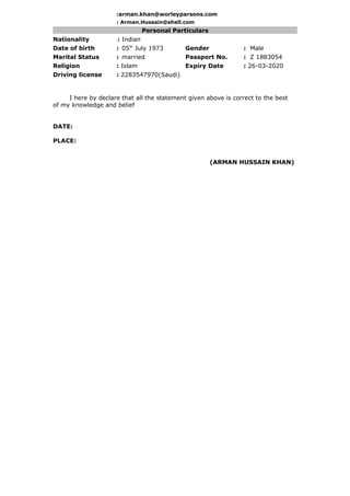 :arman.khan@worleyparsons.com
: Arman.Hussain@shell.com
Personal Particulars
Nationality : Indian
Date of birth : 05th
July 1973 Gender : Male
Marital Status : married Passport No. : Z 1883054
Religion : Islam Expiry Date : 26-03-2020
Driving license : 2283547970(Saudi)
I here by declare that all the statement given above is correct to the best
of my knowledge and belief
DATE:
PLACE:
(ARMAN HUSSAIN KHAN)
 