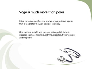 Yoga is much more than poses
It is a combination of gentle and vigorous series of asanas
that is taught for the well-being of the body
One can lose weight and can also get cured of chronic
diseases such as insomnia, asthma, diabetes, hypertension
and migraine.

 