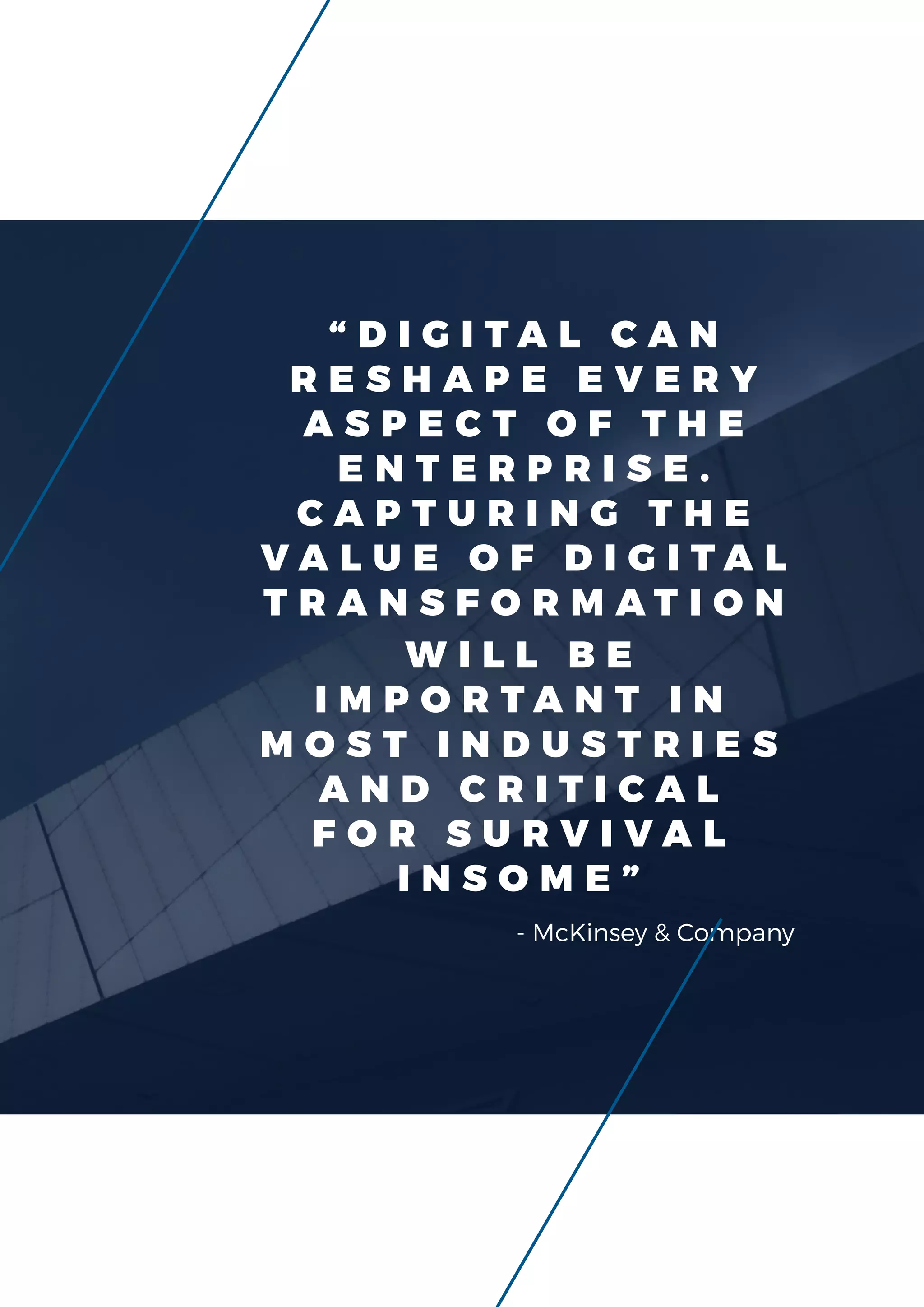 - McKinsey & Company
“ D I G I T A L C A N
R E S H A P E E V E R Y
A S P E C T O F T H E
E N T E R P R I S E .
C A P T U R I N G T H E
V A L U E O F D I G I T A L
T R A N S F O R M A T I O N
W I L L B E
I M P O R T A N T I N
M O S T I N D U S T R I E S
A N D C R I T I C A L
F O R S U R V I V A L
I N S O M E ”
 