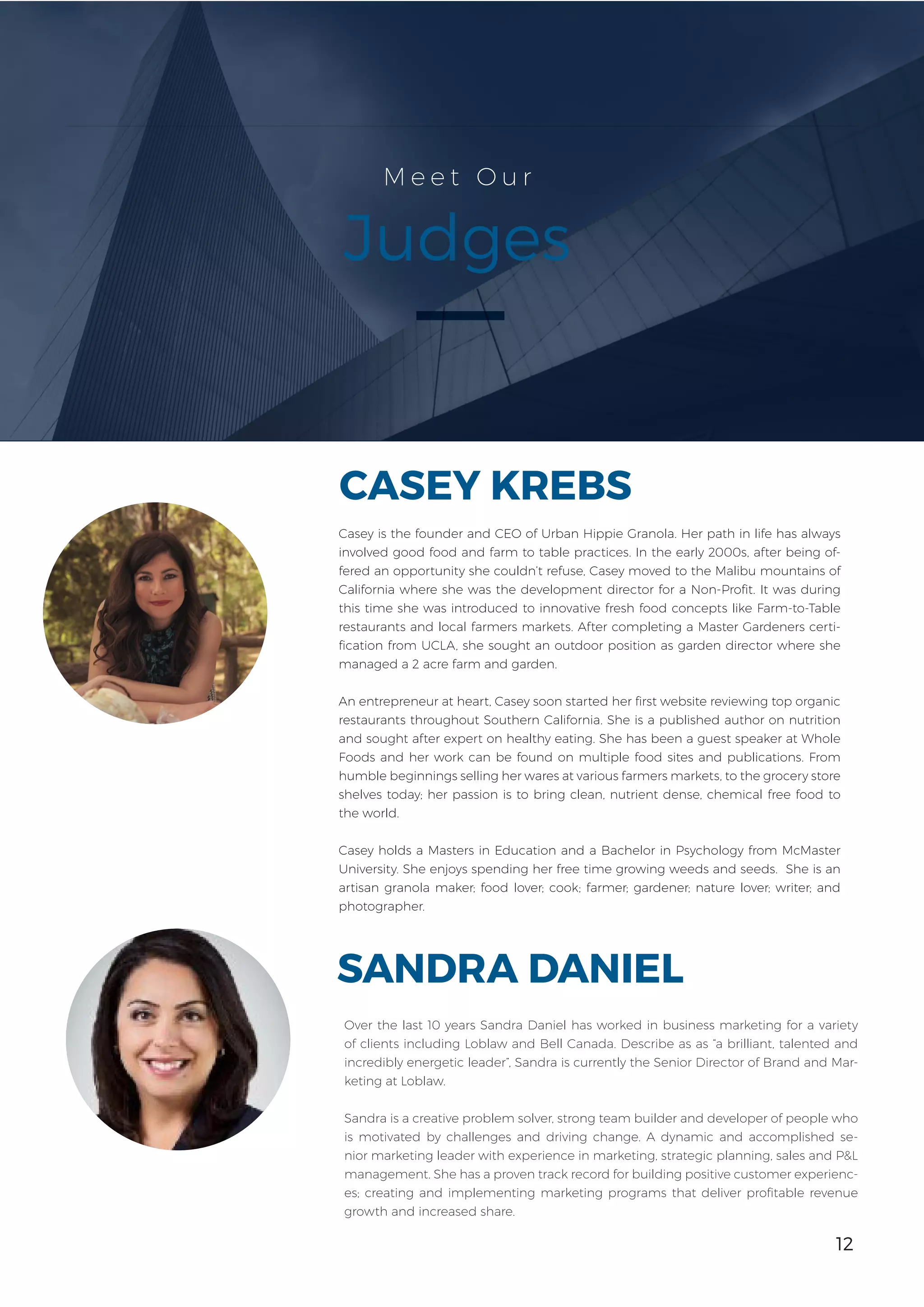12
M e e t O u r
Judges
Over the last 10 years Sandra Daniel has worked in business marketing for a variety
of clients including Loblaw and Bell Canada. Describe as as “a brilliant, talented and
incredibly energetic leader”, Sandra is currently the Senior Director of Brand and Mar-
keting at Loblaw.
Sandra is a creative problem solver, strong team builder and developer of people who
is motivated by challenges and driving change. A dynamic and accomplished se-
nior marketing leader with experience in marketing, strategic planning, sales and P&L
management. She has a proven track record for building positive customer experienc-
es; creating and implementing marketing programs that deliver profitable revenue
growth and increased share.
SANDRA DANIEL
Casey is the founder and CEO of Urban Hippie Granola. Her path in life has always
involved good food and farm to table practices. In the early 2000s, after being of-
fered an opportunity she couldn’t refuse, Casey moved to the Malibu mountains of
California where she was the development director for a Non-Profit. It was during
this time she was introduced to innovative fresh food concepts like Farm-to-Table
restaurants and local farmers markets. After completing a Master Gardeners certi-
fication from UCLA, she sought an outdoor position as garden director where she
managed a 2 acre farm and garden.
An entrepreneur at heart, Casey soon started her first website reviewing top organic
restaurants throughout Southern California. She is a published author on nutrition
and sought after expert on healthy eating. She has been a guest speaker at Whole
Foods and her work can be found on multiple food sites and publications. From
humble beginnings selling her wares at various farmers markets, to the grocery store
shelves today; her passion is to bring clean, nutrient dense, chemical free food to
the world.
Casey holds a Masters in Education and a Bachelor in Psychology from McMaster
University. She enjoys spending her free time growing weeds and seeds. She is an
artisan granola maker; food lover; cook; farmer; gardener; nature lover; writer; and
photographer.
CASEY KREBS
12
 