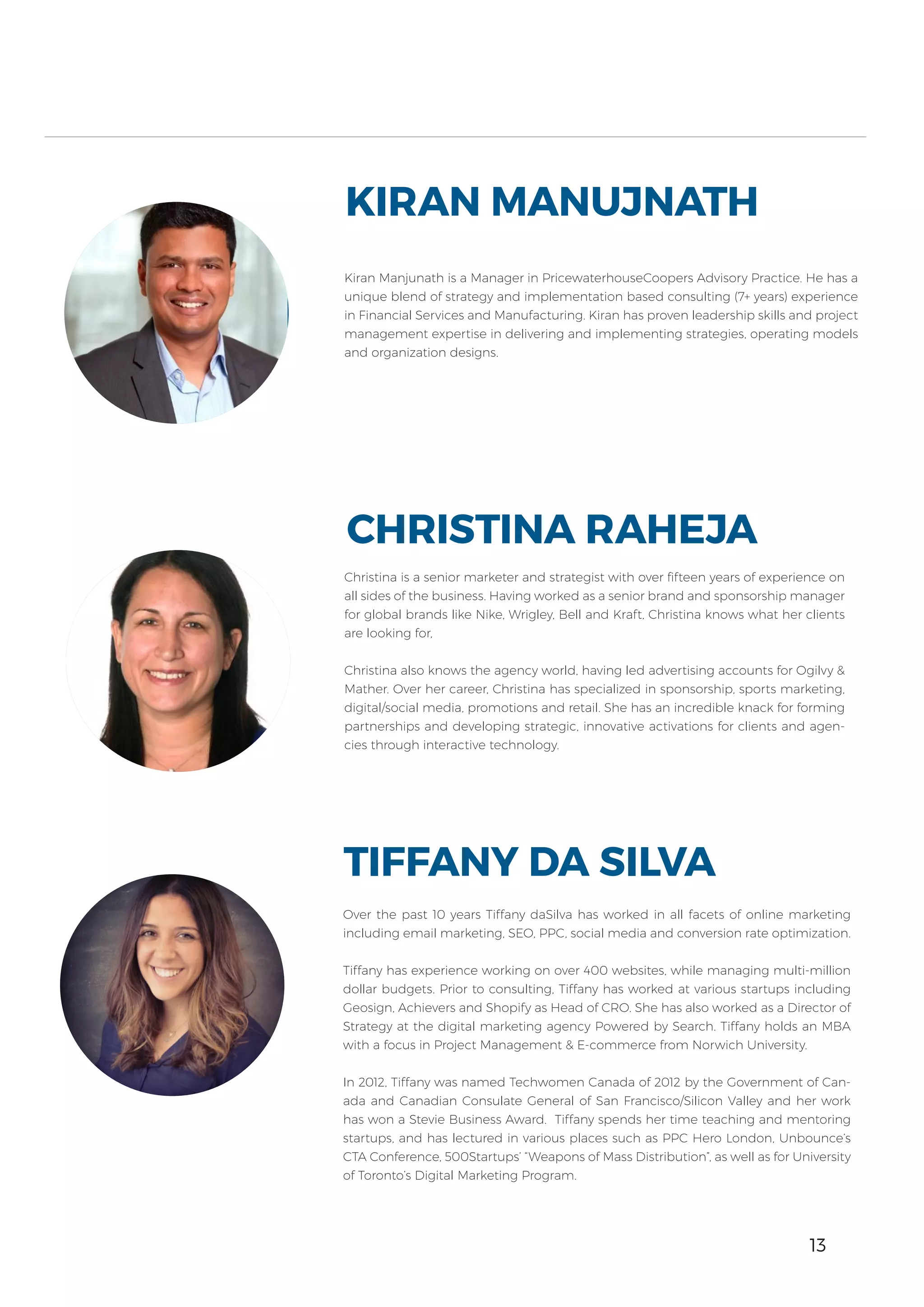 13
Over the past 10 years Tiffany daSilva has worked in all facets of online marketing
including email marketing, SEO, PPC, social media and conversion rate optimization.
Tiffany has experience working on over 400 websites, while managing multi-million
dollar budgets. Prior to consulting, Tiffany has worked at various startups including
Geosign, Achievers and Shopify as Head of CRO. She has also worked as a Director of
Strategy at the digital marketing agency Powered by Search. Tiffany holds an MBA
with a focus in Project Management & E-commerce from Norwich University.
In 2012, Tiffany was named Techwomen Canada of 2012 by the Government of Can-
ada and Canadian Consulate General of San Francisco/Silicon Valley and her work
has won a Stevie Business Award. Tiffany spends her time teaching and mentoring
startups, and has lectured in various places such as PPC Hero London, Unbounce’s
CTA Conference, 500Startups’ “Weapons of Mass Distribution”, as well as for University
of Toronto’s Digital Marketing Program.
TIFFANY DA SILVA
Kiran Manjunath is a Manager in PricewaterhouseCoopers Advisory Practice. He has a
unique blend of strategy and implementation based consulting (7+ years) experience
in Financial Services and Manufacturing. Kiran has proven leadership skills and project
management expertise in delivering and implementing strategies, operating models
and organization designs.
KIRAN MANUJNATH
Christina is a senior marketer and strategist with over fifteen years of experience on
all sides of the business. Having worked as a senior brand and sponsorship manager
for global brands like Nike, Wrigley, Bell and Kraft, Christina knows what her clients
are looking for,
Christina also knows the agency world, having led advertising accounts for Ogilvy &
Mather. Over her career, Christina has specialized in sponsorship, sports marketing,
digital/social media, promotions and retail. She has an incredible knack for forming
partnerships and developing strategic, innovative activations for clients and agen-
cies through interactive technology.
CHRISTINA RAHEJA
13
 