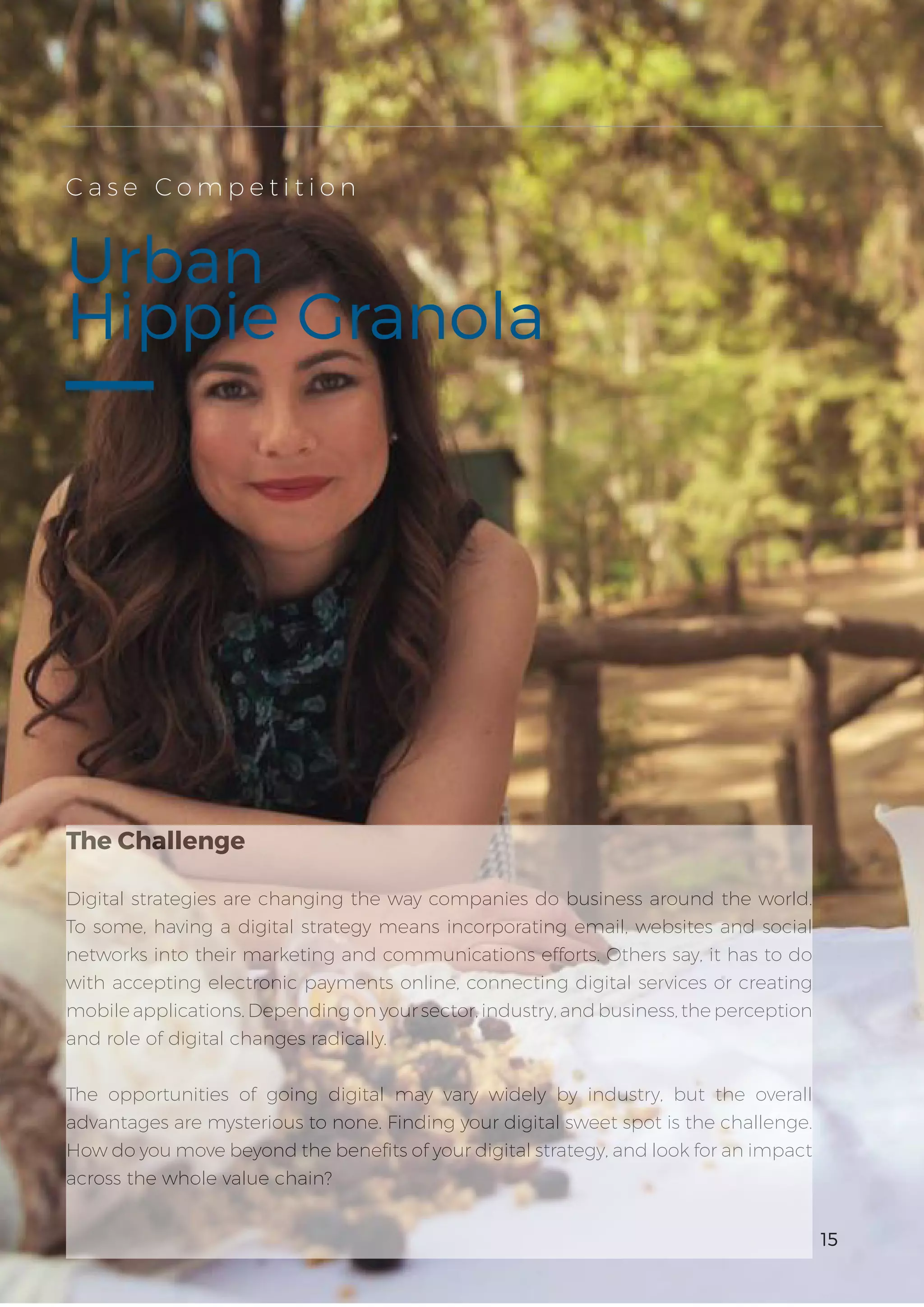 3
15
Urban
Hippie Granola
C a s e C o m p e t i t i o n
The Challenge
Digital strategies are changing the way companies do business around the world.
To some, having a digital strategy means incorporating email, websites and social
networks into their marketing and communications efforts. Others say, it has to do
with accepting electronic payments online, connecting digital services or creating
mobile applications. Depending on your sector, industry, and business, the perception
and role of digital changes radically.
The opportunities of going digital may vary widely by industry, but the overall
advantages are mysterious to none. Finding your digital sweet spot is the challenge.
How do you move beyond the benefits of your digital strategy, and look for an impact
across the whole value chain?
15
 