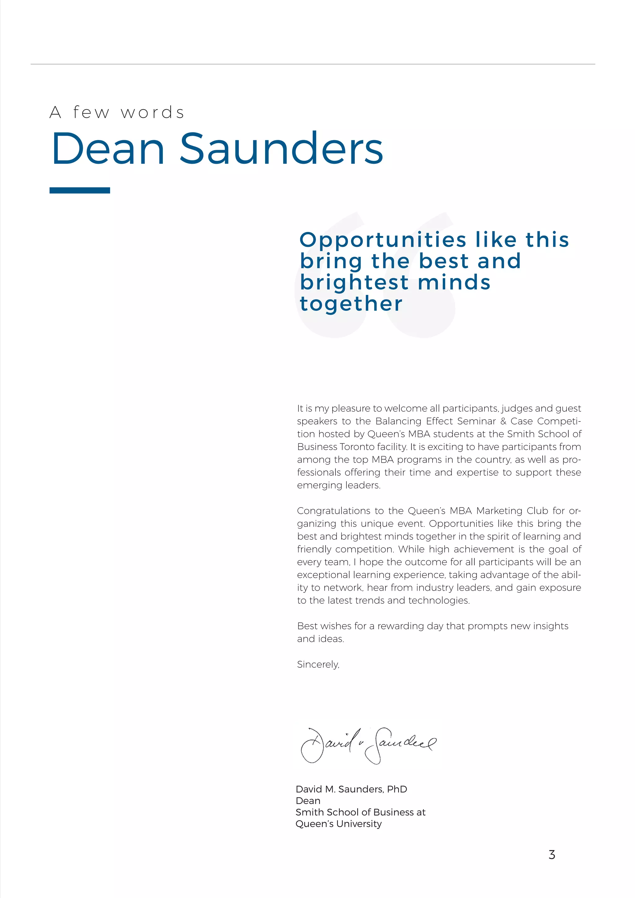 3
Dean Saunders
A f e w w o r d s
E T H A N H O L L O W A Y
It is my pleasure to welcome all participants, judges and guest
speakers to the Balancing Effect Seminar & Case Competi-
tion hosted by Queen’s MBA students at the Smith School of
Business Toronto facility. It is exciting to have participants from
among the top MBA programs in the country, as well as pro-
fessionals offering their time and expertise to support these
emerging leaders.
Congratulations to the Queen’s MBA Marketing Club for or-
ganizing this unique event. Opportunities like this bring the
best and brightest minds together in the spirit of learning and
friendly competition. While high achievement is the goal of
every team, I hope the outcome for all participants will be an
exceptional learning experience, taking advantage of the abil-
ity to network, hear from industry leaders, and gain exposure
to the latest trends and technologies.
Best wishes for a rewarding day that prompts new insights
and ideas.
Sincerely,
Opportunities like this
bring the best and
brightest minds
together
3
David M. Saunders, PhD
Dean
Smith School of Business at
Queen’s University
 