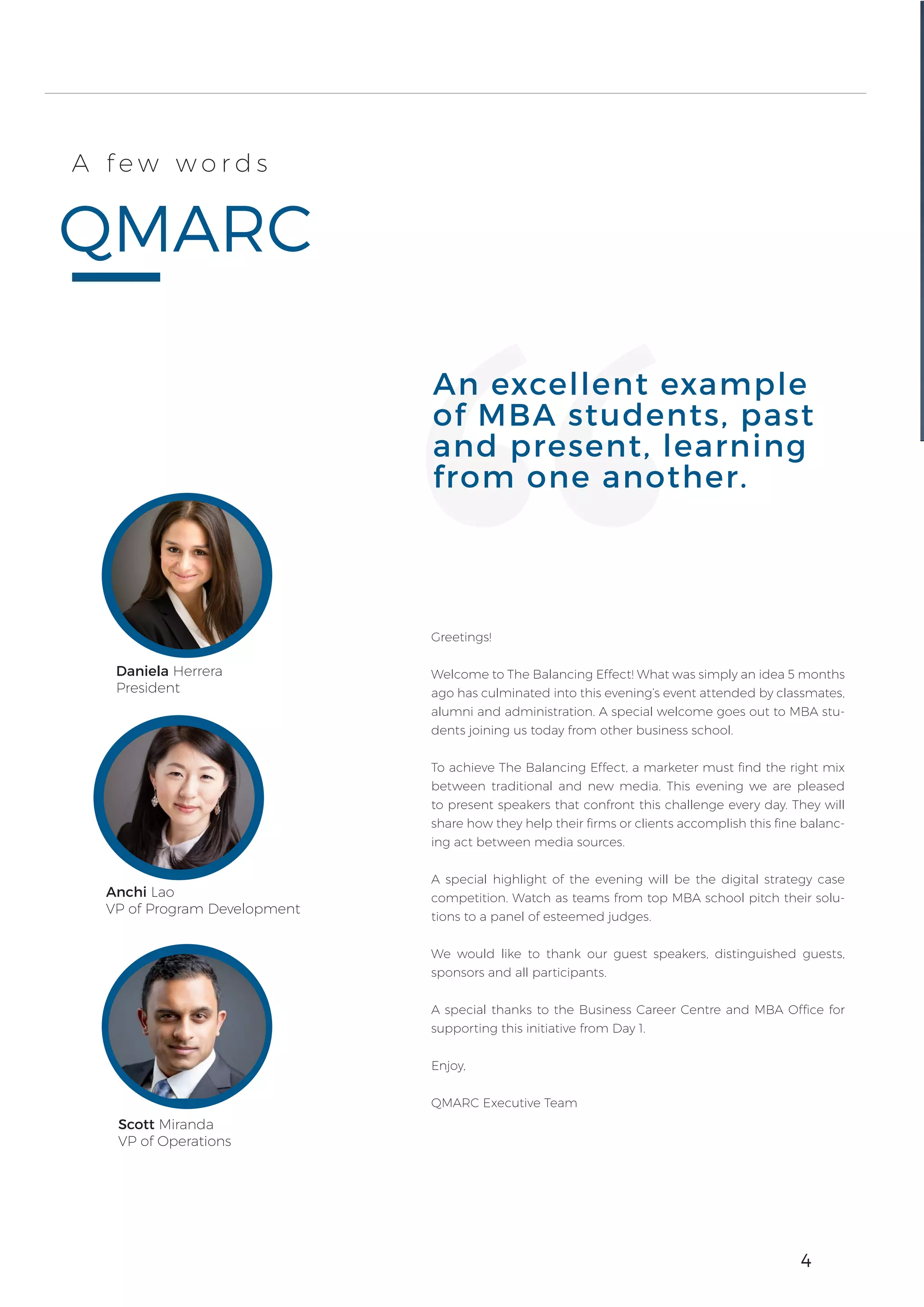 4
QMARC
A f e w w o r d s
Greetings!
Welcome to The Balancing Effect! What was simply an idea 5 months
ago has culminated into this evening’s event attended by classmates,
alumni and administration. A special welcome goes out to MBA stu-
dents joining us today from other business school.
To achieve The Balancing Effect, a marketer must find the right mix
between traditional and new media. This evening we are pleased
to present speakers that confront this challenge every day. They will
share how they help their firms or clients accomplish this fine balanc-
ing act between media sources.
A special highlight of the evening will be the digital strategy case
competition. Watch as teams from top MBA school pitch their solu-
tions to a panel of esteemed judges.
We would like to thank our guest speakers, distinguished guests,
sponsors and all participants.
A special thanks to the Business Career Centre and MBA Office for
supporting this initiative from Day 1.
Enjoy,
QMARC Executive Team
An excellent example
of MBA students, past
and present, learning
from one another.
4
Daniela Herrera
President
Scott Miranda
VP of Operations
Anchi Lao
VP of Program Development
 