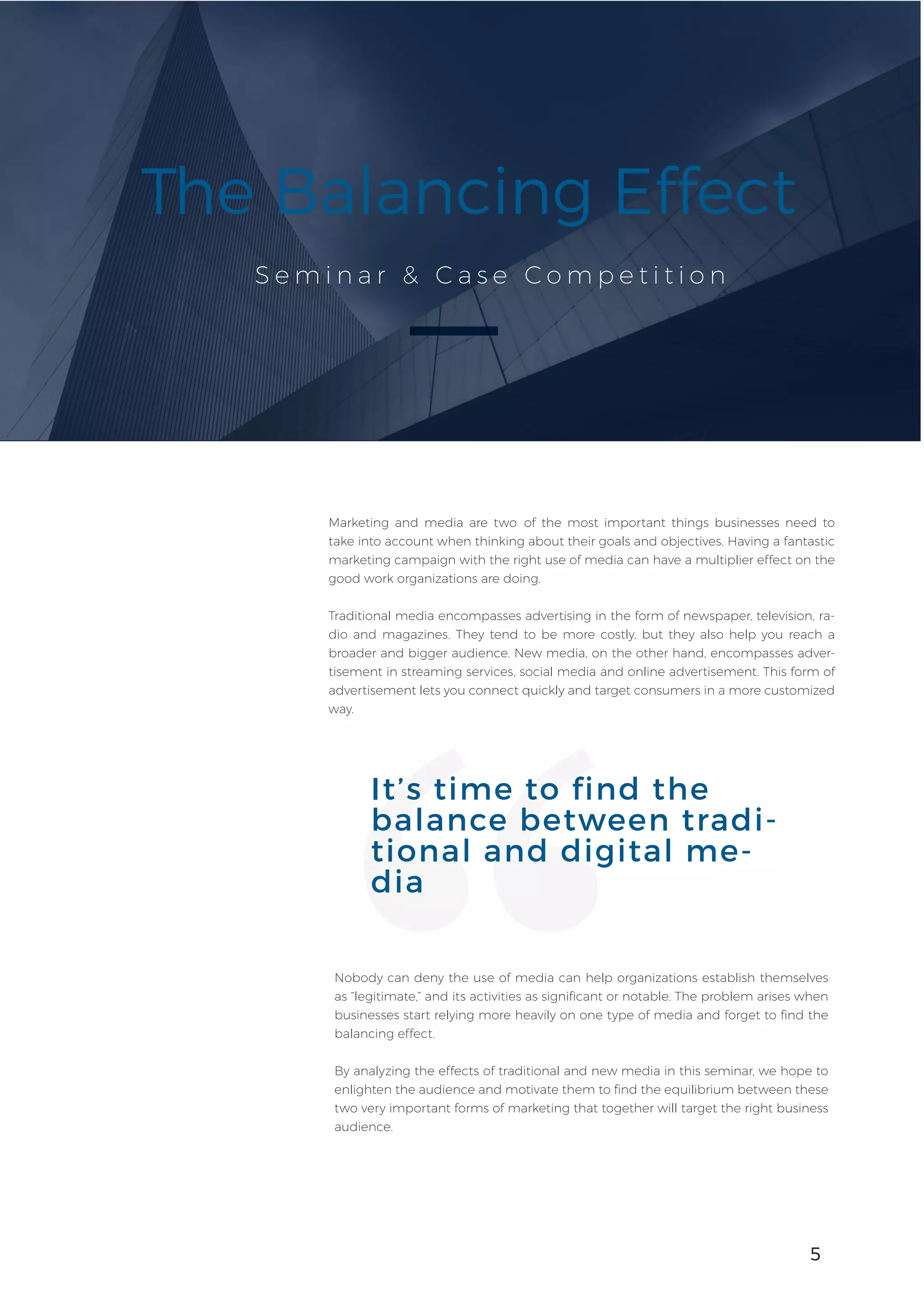 5
S e m i n a r & C a s e C o m p e t i t i o n
The Balancing Effect
Marketing and media are two of the most important things businesses need to
take into account when thinking about their goals and objectives. Having a fantastic
marketing campaign with the right use of media can have a multiplier effect on the
good work organizations are doing.
Traditional media encompasses advertising in the form of newspaper, television, ra-
dio and magazines. They tend to be more costly, but they also help you reach a
broader and bigger audience. New media, on the other hand, encompasses adver-
tisement in streaming services, social media and online advertisement. This form of
advertisement lets you connect quickly and target consumers in a more customized
way.
5
Nobody can deny the use of media can help organizations establish themselves
as “legitimate,” and its activities as significant or notable. The problem arises when
businesses start relying more heavily on one type of media and forget to find the
balancing effect.
By analyzing the effects of traditional and new media in this seminar, we hope to
enlighten the audience and motivate them to find the equilibrium between these
two very important forms of marketing that together will target the right business
audience.
It’s time to find the
balance between tradi-
tional and digital me-
dia
 