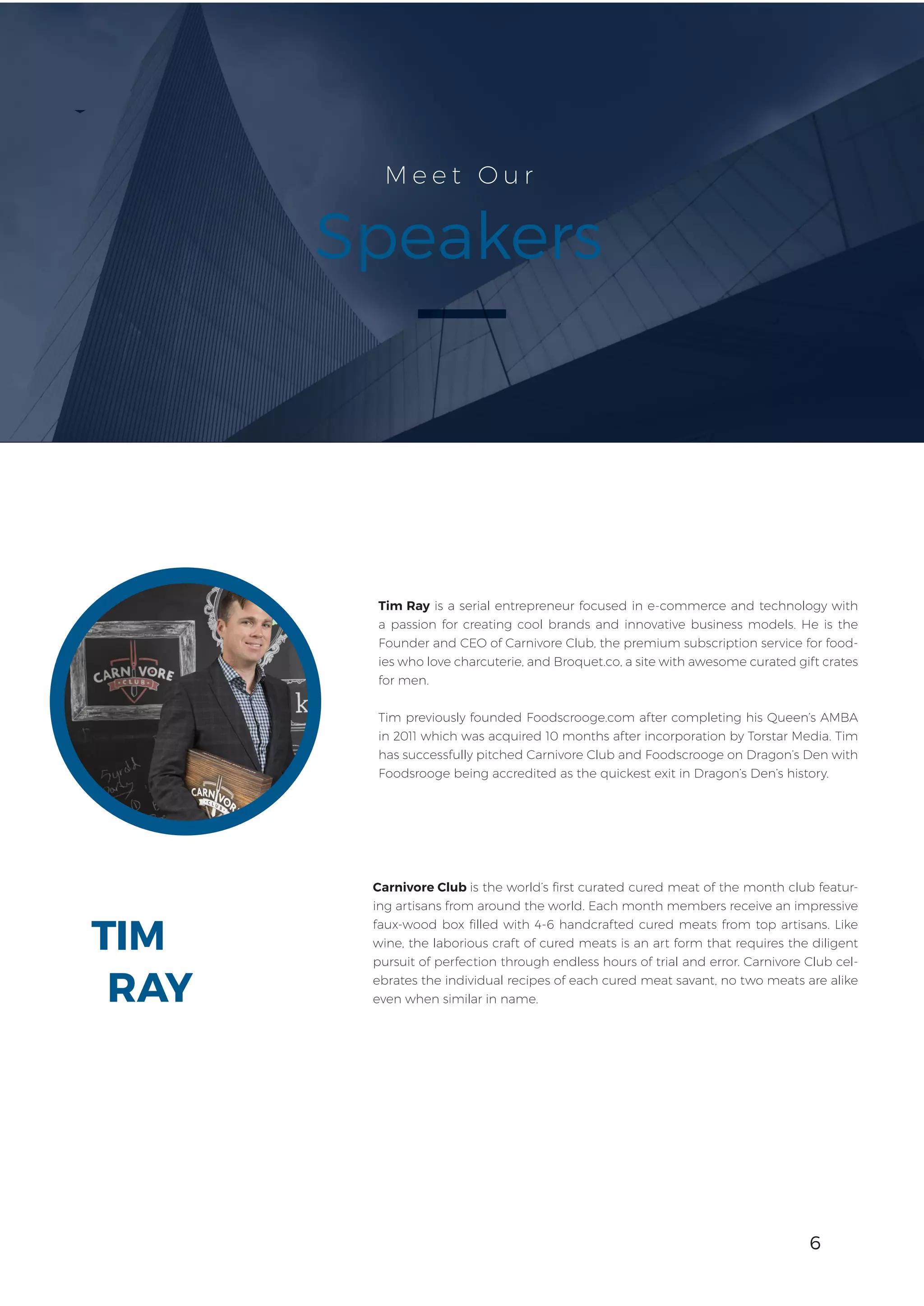 6
TIM
M e e t O u r
Speakers
Tim Ray is a serial entrepreneur focused in e-commerce and technology with
a passion for creating cool brands and innovative business models. He is the
Founder and CEO of Carnivore Club, the premium subscription service for food-
ies who love charcuterie, and Broquet.co, a site with awesome curated gift crates
for men.
Tim previously founded Foodscrooge.com after completing his Queen’s AMBA
in 2011 which was acquired 10 months after incorporation by Torstar Media. Tim
has successfully pitched Carnivore Club and Foodscrooge on Dragon’s Den with
Foodsrooge being accredited as the quickest exit in Dragon’s Den’s history.
Carnivore Club is the world’s first curated cured meat of the month club featur-
ing artisans from around the world. Each month members receive an impressive
faux-wood box filled with 4-6 handcrafted cured meats from top artisans. Like
wine, the laborious craft of cured meats is an art form that requires the diligent
pursuit of perfection through endless hours of trial and error. Carnivore Club cel-
ebrates the individual recipes of each cured meat savant, no two meats are alike
even when similar in name.RAY
6
 