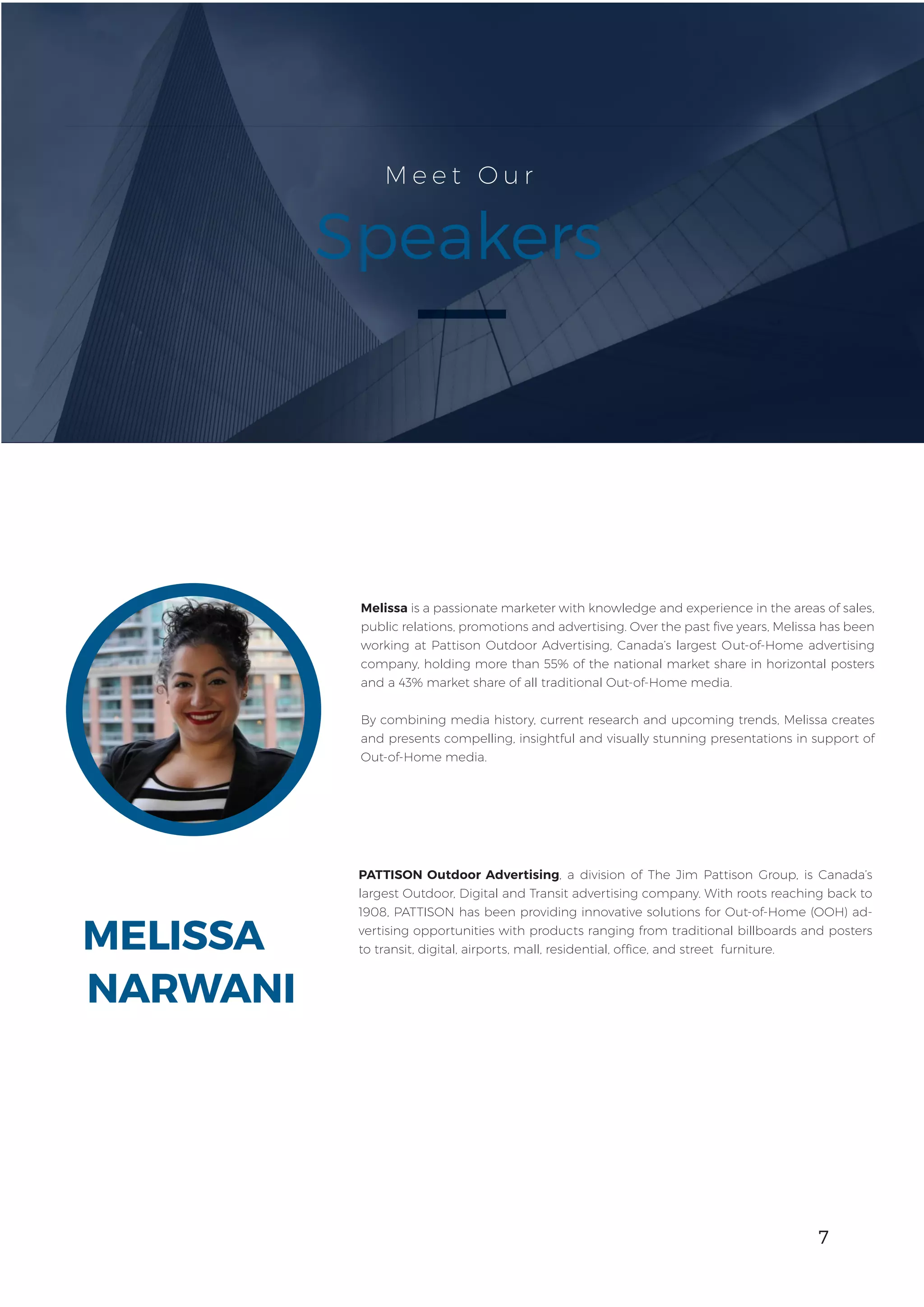 7
MELISSA
M e e t O u r
Speakers
Melissa is a passionate marketer with knowledge and experience in the areas of sales,
public relations, promotions and advertising. Over the past five years, Melissa has been
working at Pattison Outdoor Advertising, Canada’s largest Out-of-Home advertising
company, holding more than 55% of the national market share in horizontal posters
and a 43% market share of all traditional Out-of-Home media.
By combining media history, current research and upcoming trends, Melissa creates
and presents compelling, insightful and visually stunning presentations in support of
Out-of-Home media.
PATTISON Outdoor Advertising, a division of The Jim Pattison Group, is Canada’s
largest Outdoor, Digital and Transit advertising company. With roots reaching back to
1908, PATTISON has been providing innovative solutions for Out-of-Home (OOH) ad-
vertising opportunities with products ranging from traditional billboards and posters
to transit, digital, airports, mall, residential, office, and street furniture.
NARWANI
7
 