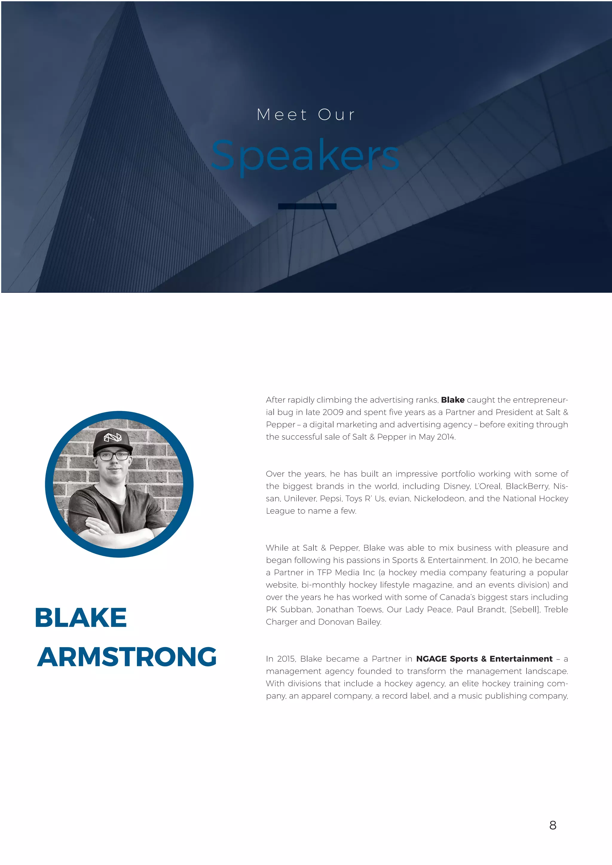 8
BLAKE
M e e t O u r
Speakers
After rapidly climbing the advertising ranks, Blake caught the entrepreneur-
ial bug in late 2009 and spent five years as a Partner and President at Salt &
Pepper – a digital marketing and advertising agency – before exiting through
the successful sale of Salt & Pepper in May 2014.
Over the years, he has built an impressive portfolio working with some of
the biggest brands in the world, including Disney, L’Oreal, BlackBerry, Nis-
san, Unilever, Pepsi, Toys R’ Us, evian, Nickelodeon, and the National Hockey
League to name a few.
While at Salt & Pepper, Blake was able to mix business with pleasure and
began following his passions in Sports & Entertainment. In 2010, he became
a Partner in TFP Media Inc (a hockey media company featuring a popular
website, bi-monthly hockey lifestyle magazine, and an events division) and
over the years he has worked with some of Canada’s biggest stars including
PK Subban, Jonathan Toews, Our Lady Peace, Paul Brandt, [Sebell], Treble
Charger and Donovan Bailey.
In 2015, Blake became a Partner in NGAGE Sports & Entertainment – a
management agency founded to transform the management landscape.
With divisions that include a hockey agency, an elite hockey training com-
pany, an apparel company, a record label, and a music publishing company,
ARMSTRONG
8
 