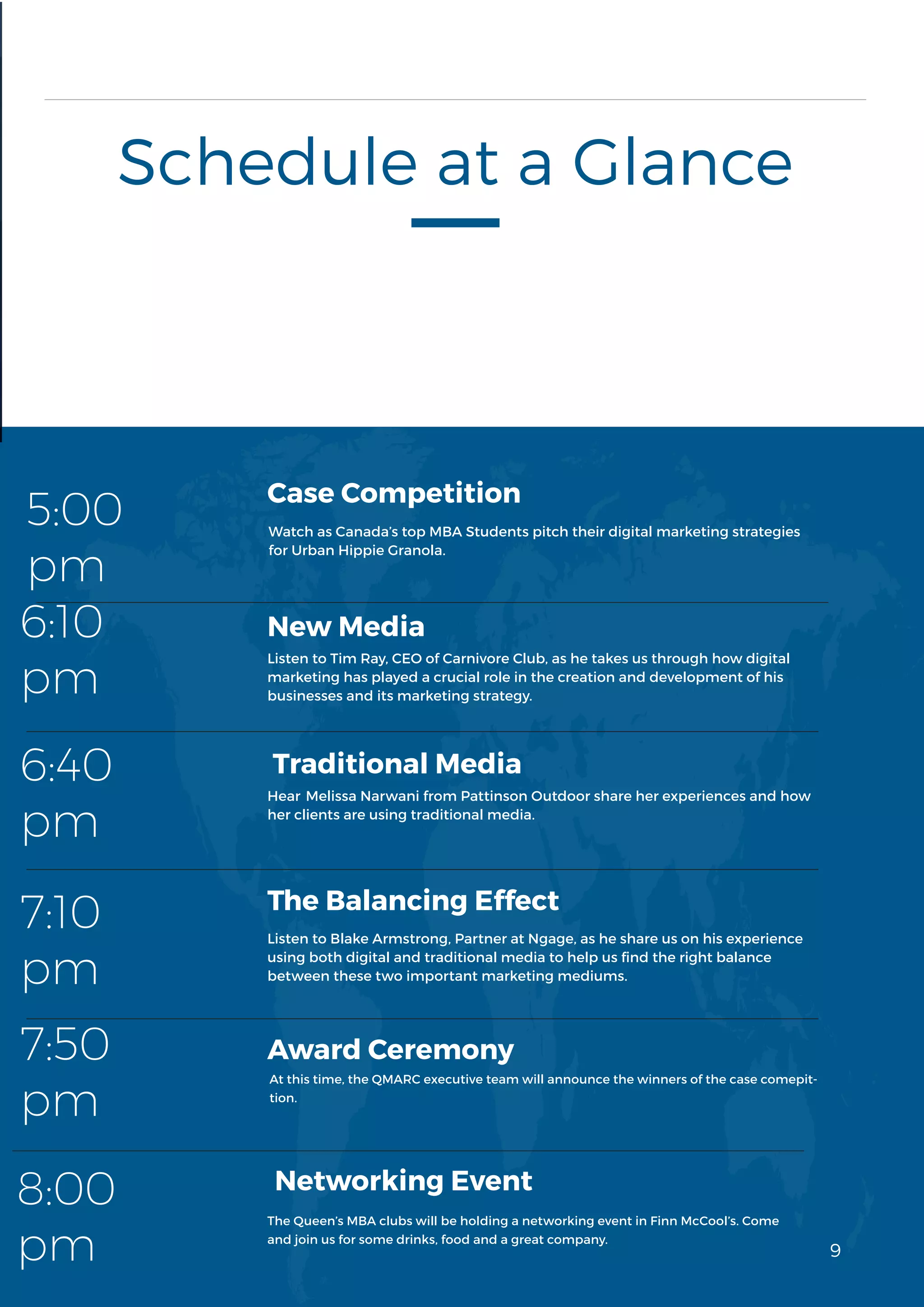 9
3
Schedule at a Glance
Watch as Canada’s top MBA Students pitch their digital marketing strategies
for Urban Hippie Granola.
Case Competition
New Media
Traditional Media
5:00
pm
6:10
pm
6:40
pm
7:10
pm
7:50
pm
8:00
pm
Award Ceremony
Listen to Blake Armstrong, Partner at Ngage, as he share us on his experience
using both digital and traditional media to help us find the right balance
between these two important marketing mediums.
The Balancing Effect
Networking Event
9
Listen to Tim Ray, CEO of Carnivore Club, as he takes us through how digital
marketing has played a crucial role in the creation and development of his
businesses and its marketing strategy.
Hear Melissa Narwani from Pattinson Outdoor share her experiences and how
her clients are using traditional media.
At this time, the QMARC executive team will announce the winners of the case comepit-
tion.
The Queen’s MBA clubs will be holding a networking event in Finn McCool’s. Come
and join us for some drinks, food and a great company.
 