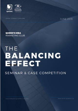 THE
BALANCING
EFFECT
SEMINAR & CASE COMPETITION
LEARN. CONNECT. EXPLORE,
QUEEN’S MBA
MARKETING CLUB
JUNE 2016
w w w . t h e b a l a n c g i n e f f e c t . n e t . c o m w w w . s m i t h . q u e e n s u . c a
 