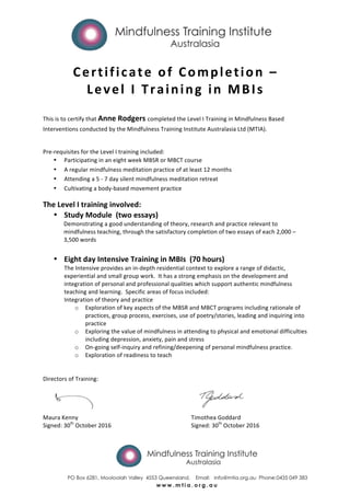  
	
  
Certificate	
  of	
  Completion	
  –	
  
Level	
  I	
  Training	
  in	
  MBIs	
  
	
  
	
  
This	
  is	
  to	
  certify	
  that	
  Anne	
  Rodgers	
  completed	
  the	
  Level	
  I	
  Training	
  in	
  Mindfulness	
  Based	
  
Interventions	
  conducted	
  by	
  the	
  Mindfulness	
  Training	
  Institute	
  Australasia	
  Ltd	
  (MTIA).	
  	
  
	
  
Pre-­‐requisites	
  for	
  the	
  Level	
  I	
  training	
  included:	
  	
  
• Participating	
  in	
  an	
  eight	
  week	
  MBSR	
  or	
  MBCT	
  course	
  
• A	
  regular	
  mindfulness	
  meditation	
  practice	
  of	
  at	
  least	
  12	
  months	
  
• Attending	
  a	
  5	
  -­‐	
  7	
  day	
  silent	
  mindfulness	
  meditation	
  retreat	
  
• Cultivating	
  a	
  body-­‐based	
  movement	
  practice	
  
The	
  Level	
  I	
  training	
  involved:	
  
• Study	
  Module	
  	
  (two	
  essays)	
  
Demonstrating	
  a	
  good	
  understanding	
  of	
  theory,	
  research	
  and	
  practice	
  relevant	
  to	
  
mindfulness	
  teaching,	
  through	
  the	
  satisfactory	
  completion	
  of	
  two	
  essays	
  of	
  each	
  2,000	
  –	
  
3,500	
  words	
  
	
  
• Eight	
  day	
  Intensive	
  Training	
  in	
  MBIs	
  	
  (70	
  hours)	
  
The	
  Intensive	
  provides	
  an	
  in-­‐depth	
  residential	
  context	
  to	
  explore	
  a	
  range	
  of	
  didactic,	
  
experiential	
  and	
  small	
  group	
  work.	
  	
  It	
  has	
  a	
  strong	
  emphasis	
  on	
  the	
  development	
  and	
  
integration	
  of	
  personal	
  and	
  professional	
  qualities	
  which	
  support	
  authentic	
  mindfulness	
  
teaching	
  and	
  learning.	
  	
  Specific	
  areas	
  of	
  focus	
  included:	
  	
  
Integration	
  of	
  theory	
  and	
  practice	
  	
  
o Exploration	
  of	
  key	
  aspects	
  of	
  the	
  MBSR	
  and	
  MBCT	
  programs	
  including	
  rationale	
  of	
  
practices,	
  group	
  process,	
  exercises,	
  use	
  of	
  poetry/stories,	
  leading	
  and	
  inquiring	
  into	
  
practice	
  
o Exploring	
  the	
  value	
  of	
  mindfulness	
  in	
  attending	
  to	
  physical	
  and	
  emotional	
  difficulties	
  
including	
  depression,	
  anxiety,	
  pain	
  and	
  stress	
  	
  
o On-­‐going	
  self-­‐inquiry	
  and	
  refining/deepening	
  of	
  personal	
  mindfulness	
  practice.	
  	
  	
  
o Exploration	
  of	
  readiness	
  to	
  teach	
  
	
  
	
  
Directors	
  of	
  Training:	
  
	
  
Maura	
  Kenny	
  	
   	
   	
   	
   	
   	
   Timothea	
  Goddard	
  
Signed:	
  30th
	
  October	
  2016	
   	
   	
   	
   Signed:	
  30th
	
  October	
  2016	
  
 