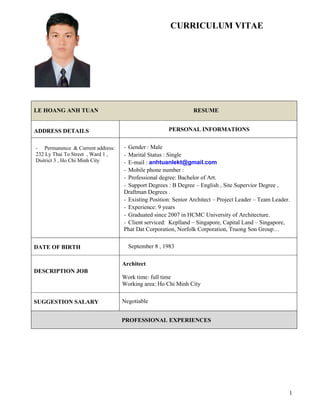 1
CURRICULUM VITAE
LE HOANG ANH TUAN RESUME
ADDRESS DETAILS PERSONAL INFORMATIONS
- Permanence & Current address:
232 Ly Thai To Street , Ward 1 ,
District 3 , Ho Chi Minh City
- Gender : Male
- Marital Status : Single
- E-mail : anhtuanlekt@gmail.com
- Mobile phone number :
- Professional degree: Bachelor of Art.
- Support Degrees : B Degree – English , Site Supervior Degree ,
Draftman Degrees .
- Existing Position: Senior Architect – Project Leader – Team Leader.
- Experience: 9 years
- Graduated since 2007 in HCMC University of Architecture.
- Client serviced: Keplland – Singapore, Capital Land – Singapore,
Phat Dat Corporation, Norfolk Corporation, Truong Son Group…
DATE OF BIRTH September 8 , 1983
DESCRIPTION JOB
Architect
Work time: full time
Working area: Ho Chi Minh City
SUGGESTION SALARY Negotiable
PROFESSIONAL EXPERIENCES
 