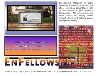 EnFellowship Magazine is about
practicing Christian Fellowship; it's
about practicing servanthood right
in the middle of your practical
Christianity. More important, it's
about truth and loving others
through Christ and helping people
feel special. Briefly
Enfellowship.com is magazine,
newspaper, article and blog based.
Your contributions allow others to
see through your articles and ads,
their not alone, a view point from a
different perspective, triumphs and
tragedies leading to inspiration and
encouragement to continue the
race, to keep our hearts and minds
wide open.
This online community is open and
w e l c o m e s al l
who labor in
faith, fellowship,
u n c o n d i t i o n a l
love and truth.
DJ-Joyful Lewis | Joyful Studios | www.EnFellowship.com | DJ -Joyful@EnFellowship.com | 972 -365-4014
 