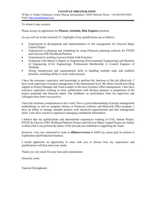 TANAWAT SIRIANGKANON
99 Moo 4, Tambol Taibanmai, Ampur Mueng, Samutprakarn, 10280 Thailand, Phone: + 66 (08) 698 92985,
Email: kuk_tunu@hotmail.com
To whom it may concern:
Please accept my application for Planner, Schedule, Risk Engineer position.
As you will see on the enclosed CV, highlights of my qualifications are as follows:
 Experienced in development and implementation of risk management for Chevron Major
Capital Project
 Experienced in planning and scheduling by using Primavera planning software for PTTEP
and Chevron EPCI Wellhead Platform
 Experienced in working oversea (United Arab Emirates)
 Graduated with Master’s Degree in Engineering (Environmental Engineering) and Bachelor
of Engineering (Civil Engineering). Professional Membership in Council Engineer of
Thailand
 Strong interpersonal and organizational skills in handling multiple tasks and establish
priorities, including ability to work under pressure
I have the necessary experience and knowledge to perform the functions of the job effectively. I
have work experience in project management at the international level. My duties include providing
support to Project Manager and Team Leaders in the area of project office management. I also have
extensive experience working in close collaboration with business partners in preparation of the
project proposals and financial report. The feedbacks on performance from my supervisor and
colleagues have been very positive.
I have the necessary competencies to do it well. I have a good understanding of project management
methodology as well as computer literacy in Primavera software and Microsoft office program. I
have an ability to manage multiple projects with advanced organizational and time management
skills. I also have extensive experience managing confidential information.
I believe that my qualifications and international experiences working in UAE, Iranian Project,
PTTEP & Chevron EPCI Wellhead Platform Project and Chevron Major Capital Project are further
evidence that I can perform the duties of the job and can contribute to supporting the Team.
However, I am very interested to work at offshore/oversea to fulfill my career goal in relation to
Exploration and Production business.
I would appreciate an opportunity to meet with you to discuss how my experiences and
qualifications will best meet your needs.
Thank you very much for your time and consideration.
Sincerely yours,
Tanawat Siriangkanon
 