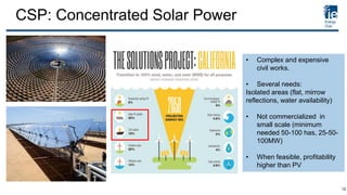 CSP: Concentrated Solar Power
• Complex and expensive
civil works.
• Several needs:
Isolated areas (flat, mirrow
reflections, water availability)
• Not commercialized in
small scale (minimum
needed 50-100 has, 25-50-
100MW)
• When feasible, profitability
higher than PV
12
 