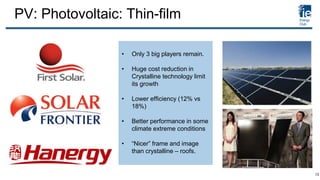 PV: Photovoltaic: Thin-film
• Only 3 big players remain.
• Huge cost reduction in
Crystalline technology limit
its growth
• Lower efficiency (12% vs
18%)
• Better performance in some
climate extreme conditions
• “Nicer” frame and image
than crystalline – roofs.
13
 