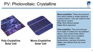 PV: Photovoltaic: Crystalline
Mono-crystalline: These are produced
from silicon wafers or single cylindrical
crystal of silicon. They are noted for their
high silicon content.
Pros: Most efficient panels
Cons: More expensive.
Poly-crystalline: They are produced
from molds of melted and recrystallized
silicon. They contain lower silicon
content than the mono-crystalline.
Pros: Perform better in high
temperatures, cost less to produce.
Cons: Less efficient than the mono-
crystalline
18
 