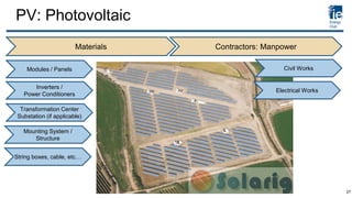 PV: Photovoltaic
Materials Contractors: Manpower
Modules / Panels
Inverters /
Power Conditioners
Mounting System /
Structure
Transformation Center
Substation (if applicable)
String boxes, cable, etc…
Electrical Works
Civil Works
27
 