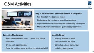 O&M Activities
Monitoring Control 24 hours/365 days
Corrective Maintenance
• Response time in less than “x” hours from failure
notification
• On site visit repair/checks.
• Close the incident report and introduce in the CMMS
Monthly Report
• Monthly production detail
• Tasks made on the plant
• Corrective actions carried out
• Including photograpies
Why is so important a periodical control of the plant?
• Fail detection in a beginner phase
• Reduction in the number of urgent interventions
• Improvement of the availability and productivity of the plant
• Manufacturers warranties and guarantees preservation.
33
 