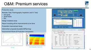 O&M: Premium services
Production study
Modules Test( Thermography inspection and IV Test)
• Hot spots
• Snail tracks
• Etc,
Design mistakes study
Report including all the improvements to be done
Production improvement study
Intervention proposal (Quotation&Planning)
Improvement Works & Production comparative
IV Test Thermography inspection
34
 