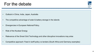 For the debate
• Outlook in China, India, Japan, Australia
• The competitive advantage of solar & battery storage in the islands
• Divergencies in European National Policy.
• Role of the Nuclear Energy
• Relevance of the Smart Grid Technology and other disruptive innovations may arise
• Competitive approach: Feed in tariff policy vs tenders (South Africa and Germany examples)
48
 